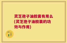 灵芝孢子油胶囊有用么(灵芝孢子油胶囊的功效与作用)