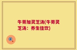 牛蒡加灵芝汤(牛蒡灵芝汤：养生佳饮)