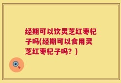 经期可以饮灵芝红枣杞子吗(经期可以食用灵芝红枣杞子吗？)