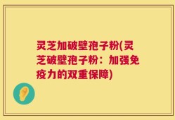 灵芝加破壁孢子粉(灵芝破壁孢子粉：加强免疫力的双重保障)