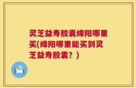 灵芝益寿胶囊绵阳哪里买(绵阳哪里能买到灵芝益寿胶囊？)