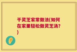 干灵芝家常做法(如何在家里轻松做灵芝汤？)