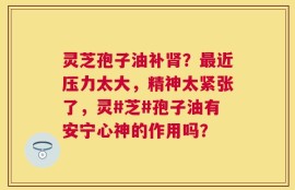灵芝孢子油补肾？最近压力太大，精神太紧张了，灵#芝#孢子油有安宁心神的作用吗？