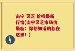 南宁 灵芝 价格最新行情(南宁灵芝市场价最新：你想知道的都在这里！)