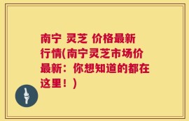 南宁 灵芝 价格最新行情(南宁灵芝市场价最新：你想知道的都在这里！)