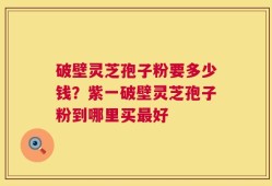 破壁灵芝孢子粉要多少钱？紫一破壁灵芝孢子粉到哪里买最好