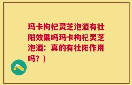 玛卡枸杞灵芝泡酒有壮阳效果吗玛卡枸杞灵芝泡酒：真的有壮阳作用吗？)