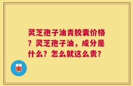 灵芝孢子油青胶囊价格？灵芝孢子油，成分是什么？怎么就这么贵？