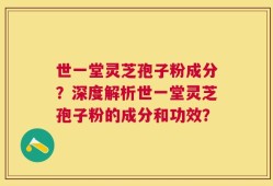 世一堂灵芝孢子粉成分？深度解析世一堂灵芝孢子粉的成分和功效？