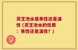 灵芝泡水是寒性还是温性 (灵芝泡水的性质：寒性还是温性？)