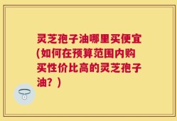 灵芝孢子油哪里买便宜(如何在预算范围内购买性价比高的灵芝孢子油？)