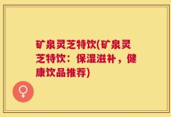矿泉灵芝特饮(矿泉灵芝特饮：保湿滋补，健康饮品推荐)
