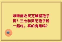 咳嗽能吃灵芝破壁孢子粉？三七和灵芝孢子粉一起吃，真的有用吗？