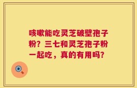 咳嗽能吃灵芝破壁孢子粉？三七和灵芝孢子粉一起吃，真的有用吗？