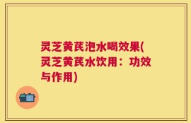 灵芝黄芪泡水喝效果(灵芝黄芪水饮用：功效与作用)