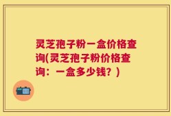 灵芝孢子粉一盒价格查询(灵芝孢子粉价格查询：一盒多少钱？)