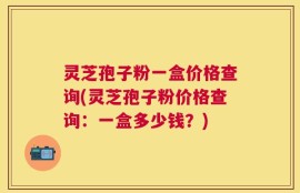 灵芝孢子粉一盒价格查询(灵芝孢子粉价格查询：一盒多少钱？)