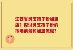 江西省灵芝孢子粉加盟店？探讨灵芝孢子粉的市场前景和加盟流程？