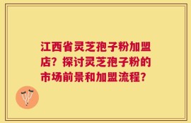 江西省灵芝孢子粉加盟店？探讨灵芝孢子粉的市场前景和加盟流程？