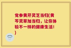 党参黄芹灵芝当归(黄芩灵草加当归，让你体验不一样的健康生活！)