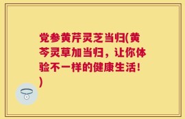 党参黄芹灵芝当归(黄芩灵草加当归，让你体验不一样的健康生活！)