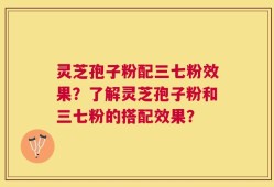 灵芝孢子粉配三七粉效果？了解灵芝孢子粉和三七粉的搭配效果？
