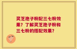 灵芝孢子粉配三七粉效果？了解灵芝孢子粉和三七粉的搭配效果？