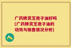 广药牌灵芝孢子油好吗(广药牌灵芝孢子油的功效与销售情况分析)