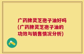 广药牌灵芝孢子油好吗(广药牌灵芝孢子油的功效与销售情况分析)