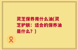 灵芝保养用什么油(灵芝护肤：适合的保养油是什么？)