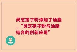 灵芝孢子粉添加了油脂_“灵芝孢子粉与油脂结合的创新应用”