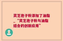 灵芝孢子粉添加了油脂_“灵芝孢子粉与油脂结合的创新应用”
