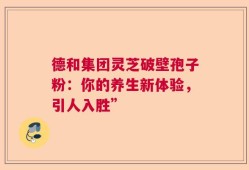 德和集团灵芝破壁孢子粉：你的养生新体验，引人入胜”