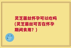 灵芝菌丝怀孕可以吃吗(灵芝菌丝可否在怀孕期间食用？)