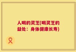人喝的灵芝(喝灵芝的益处：身体健康长寿)
