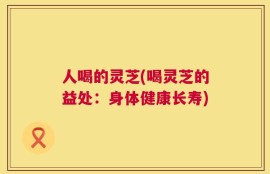 人喝的灵芝(喝灵芝的益处：身体健康长寿)
