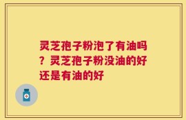 灵芝孢子粉泡了有油吗？灵芝孢子粉没油的好还是有油的好