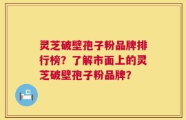 灵芝破壁孢子粉品牌排行榜？了解市面上的灵芝破壁孢子粉品牌？