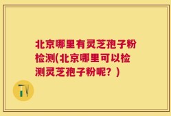 北京哪里有灵芝孢子粉检测(北京哪里可以检测灵芝孢子粉呢？)