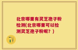 北京哪里有灵芝孢子粉检测(北京哪里可以检测灵芝孢子粉呢？)