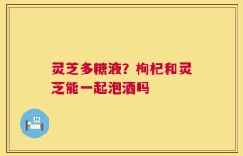 灵芝多糖液？枸杞和灵芝能一起泡酒吗