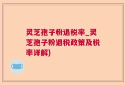 灵芝孢子粉退税率_灵芝孢子粉退税政策及税率详解)