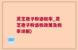 灵芝孢子粉退税率_灵芝孢子粉退税政策及税率详解)