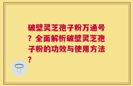 破壁灵芝孢子粉万通号？全面解析破壁灵芝孢子粉的功效与使用方法？
