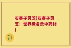 石寨子灵芝(石寨子灵芝：世界级名贵中药材)
