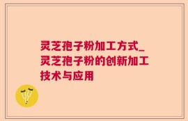 灵芝孢子粉加工方式_灵芝孢子粉的创新加工技术与应用