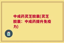 中成药灵芝胶囊(灵芝胶囊：中成药提升免疫力)