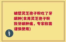 破壁灵芝孢子粉吃了牙龈肿(食用灵芝孢子粉致牙龈肿痛，专家称需谨慎使用)