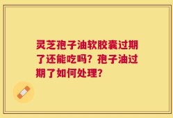 灵芝孢子油软胶囊过期了还能吃吗？孢子油过期了如何处理？