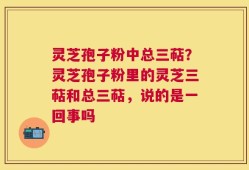 灵芝孢子粉中总三萜？灵芝孢子粉里的灵芝三萜和总三萜，说的是一回事吗